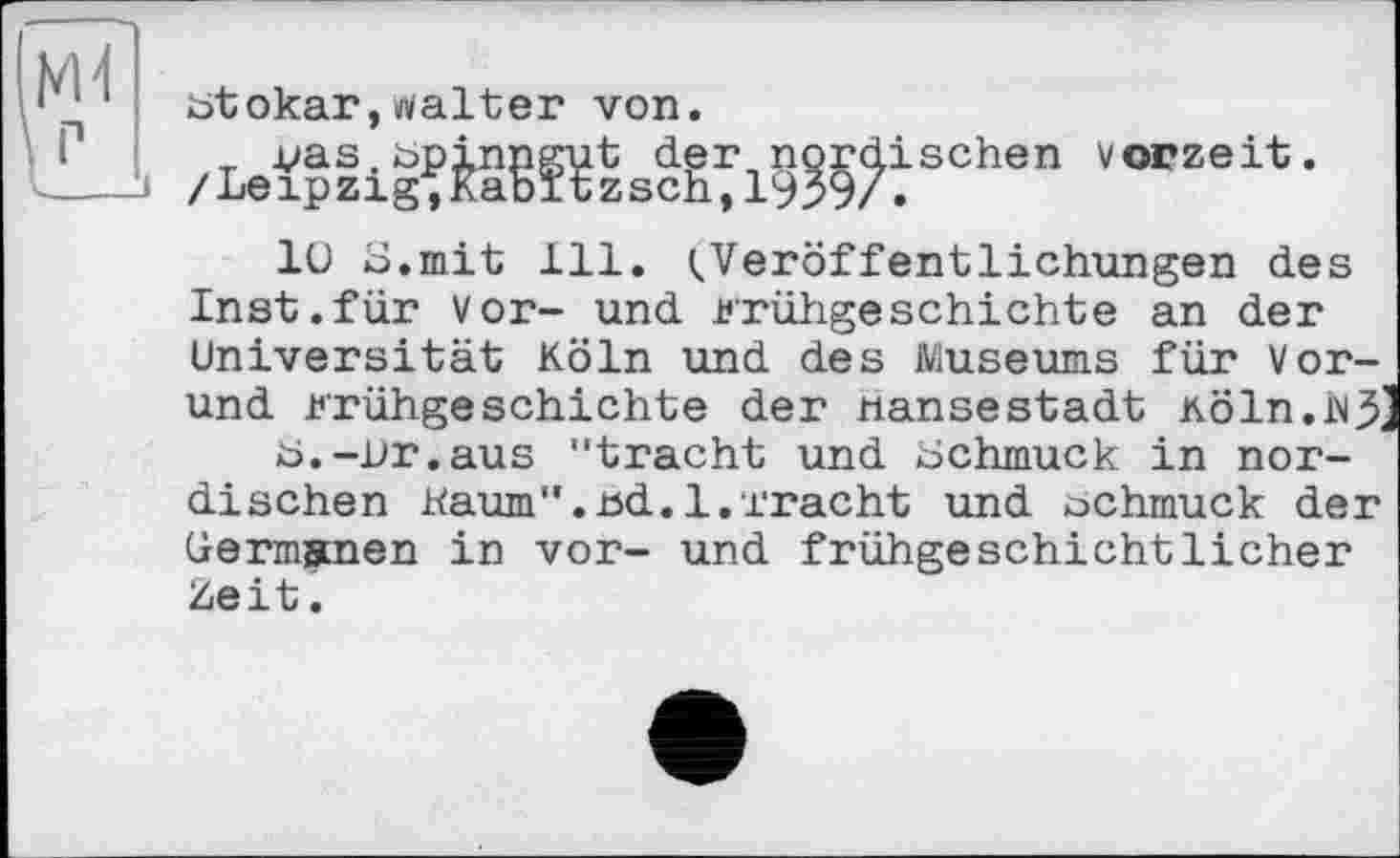 ﻿btokar,tfalter von.
_ vas.bpinngut der nordischen Vorzeit. /Leipzig;Kabïtzsch,1939/.
1U S.mit 111. (.Veröffentlichungen des Inst.für vor- und Frühgeschichte an der Universität Köln und des Museums für Vor-und Frühgeschichte der Hansestadt Köln.i^ b.—Ur.aus "tracht und Uchmuck in nordischen kaum".ud.l.Tracht und ochmuck der Germanen in vor- und frühgeschichtlicher Zeit.